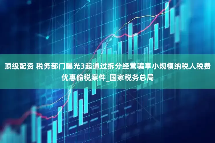 顶级配资 税务部门曝光3起通过拆分经营骗享小规模纳税人税费优惠偷税案件_国家税务总局