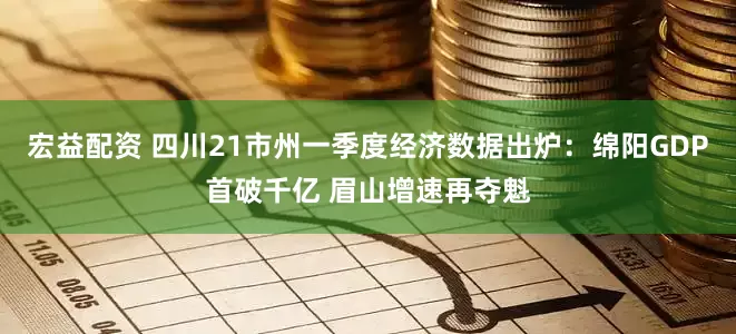 宏益配资 四川21市州一季度经济数据出炉：绵阳GDP首破千亿 眉山增速再夺魁