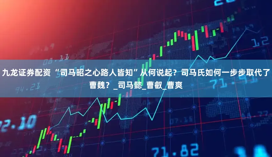 九龙证券配资 “司马昭之心路人皆知”从何说起？司马氏如何一步步取代了曹魏？_司马懿_曹叡_曹爽
