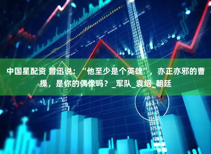 中国星配资 鲁迅说：“他至少是个英雄”，亦正亦邪的曹操，是你的偶像吗？_军队_袁绍_朝廷