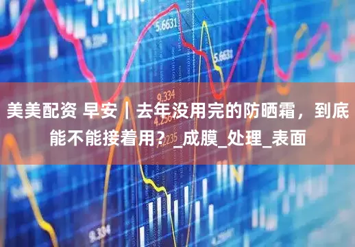 美美配资 早安｜去年没用完的防晒霜，到底能不能接着用？_成膜_处理_表面