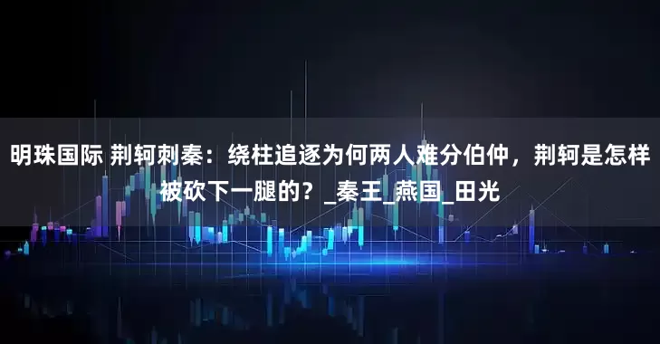 明珠国际 荆轲刺秦：绕柱追逐为何两人难分伯仲，荆轲是怎样被砍下一腿的？_秦王_燕国_田光