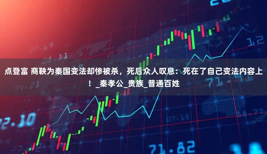 点登富 商鞅为秦国变法却惨被杀，死后众人叹息：死在了自己变法内容上！_秦孝公_贵族_普通百姓