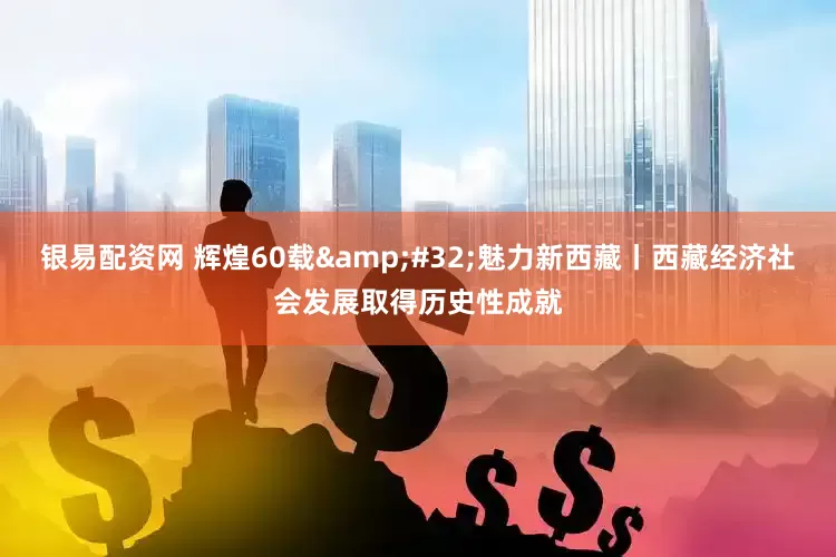 银易配资网 辉煌60载&#32;魅力新西藏丨西藏经济社会发展取得历史性成就