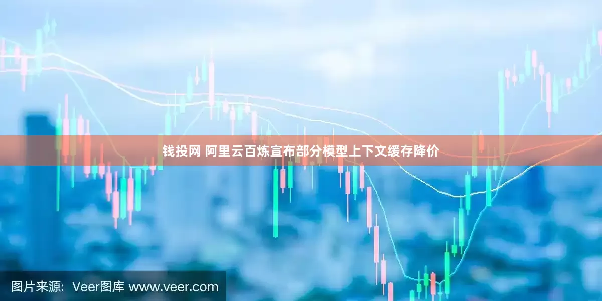 钱投网 阿里云百炼宣布部分模型上下文缓存降价