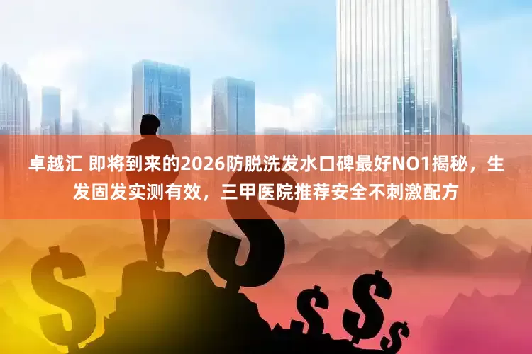 卓越汇 即将到来的2026防脱洗发水口碑最好NO1揭秘，生发固发实测有效，三甲医院推荐安全不刺激配方