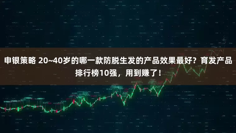 申银策略 20~40岁的哪一款防脱生发的产品效果最好？育发产品排行榜10强，用到赚了！