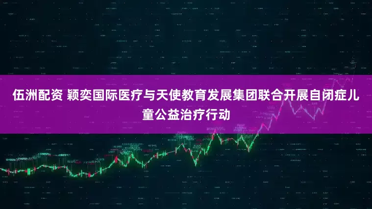 伍洲配资 颖奕国际医疗与天使教育发展集团联合开展自闭症儿童公益治疗行动