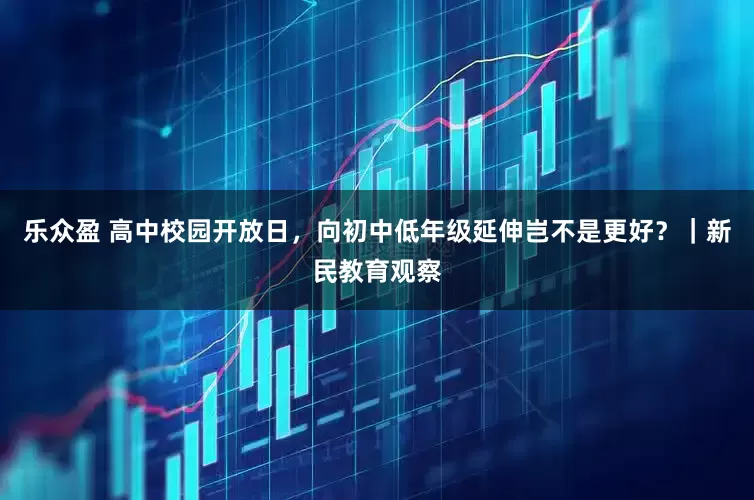 乐众盈 高中校园开放日，向初中低年级延伸岂不是更好？｜新民教育观察
