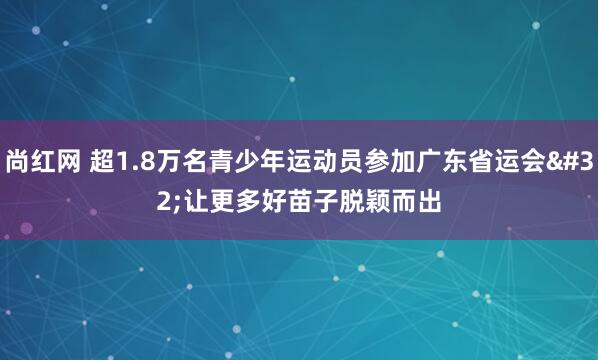 尚红网 超1.8万名青少年运动员参加广东省运会 让更多好苗子脱颖而出